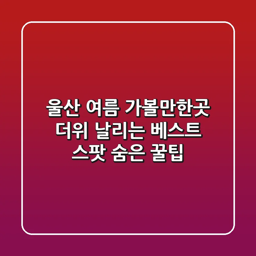 울산 여름 가볼만한곳: 더위 날리는 베스트 스팟 & 숨은 꿀팁