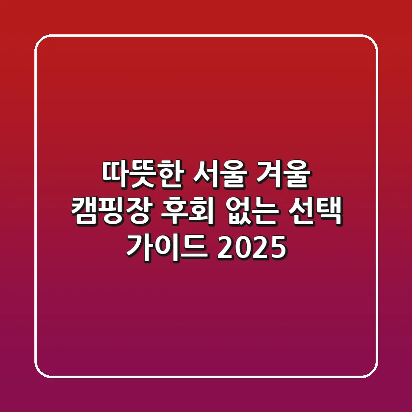 따뜻한 서울 겨울 캠핑장, 후회 없는 선택 가이드 (2025)